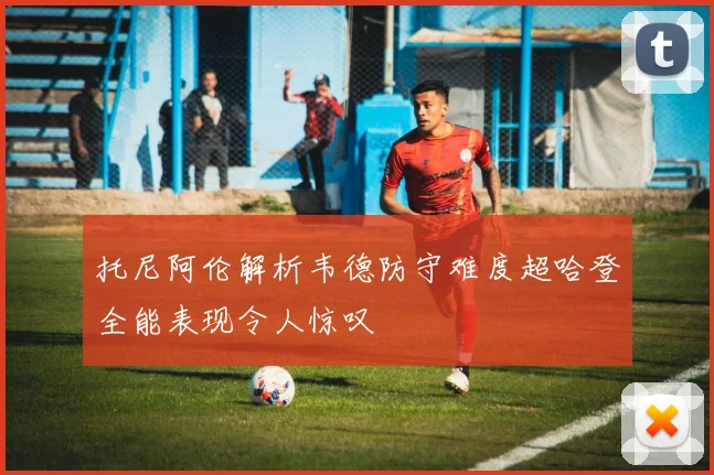 托尼阿伦解析韦德防守难度超哈登全能表现令人惊叹