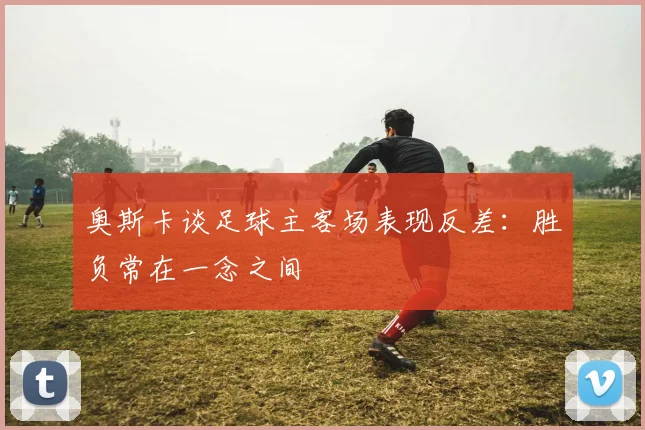 奥斯卡谈足球主客场表现反差：胜负常在一念之间