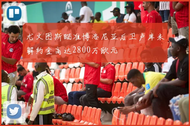 尤文图斯瞄准博洛尼亚后卫卢库米解约金高达2800万欧元