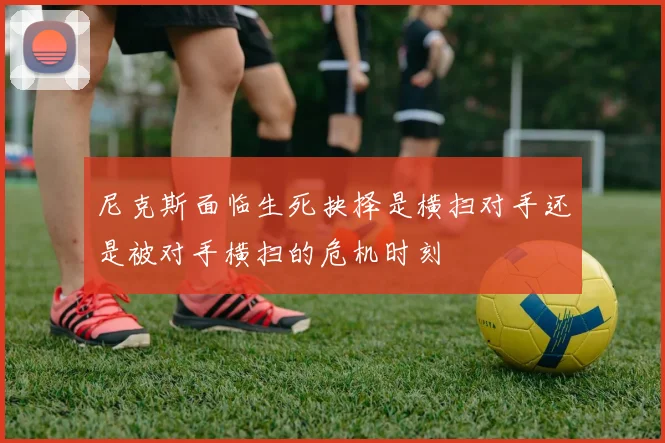 尼克斯面临生死抉择是横扫对手还是被对手横扫的危机时刻