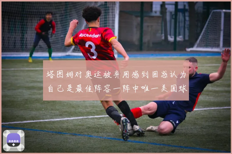 塔图姆对奥运被弃用感到困惑认为自己是最佳阵容一阵中唯一美国球员