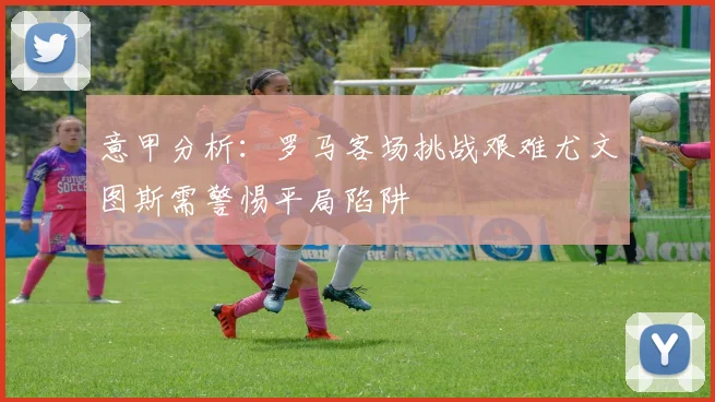 意甲分析：罗马客场挑战艰难尤文图斯需警惕平局陷阱