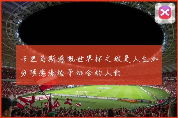 卡里乌斯感慨世界杯之旅是人生加分项感谢给予机会的人们