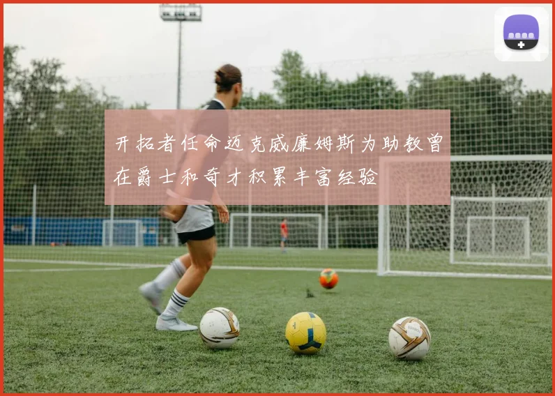 开拓者任命迈克威廉姆斯为助教曾在爵士和奇才积累丰富经验