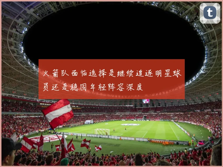 火箭队面临选择是继续追逐明星球员还是稳固年轻阵容深度