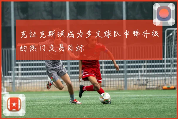 克拉克斯顿成为多支球队中锋升级的热门交易目标