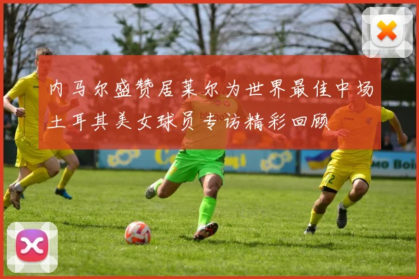内马尔盛赞居莱尔为世界最佳中场土耳其美女球员专访精彩回顾
