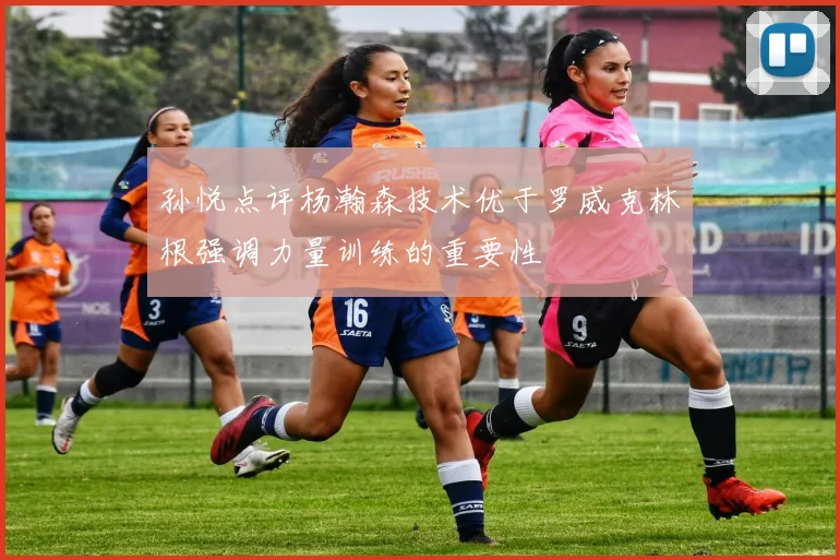 孙悦点评杨瀚森技术优于罗威克林根强调力量训练的重要性