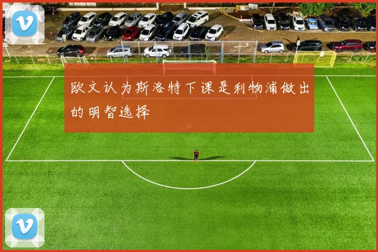 欧文认为斯洛特下课是利物浦做出的明智选择