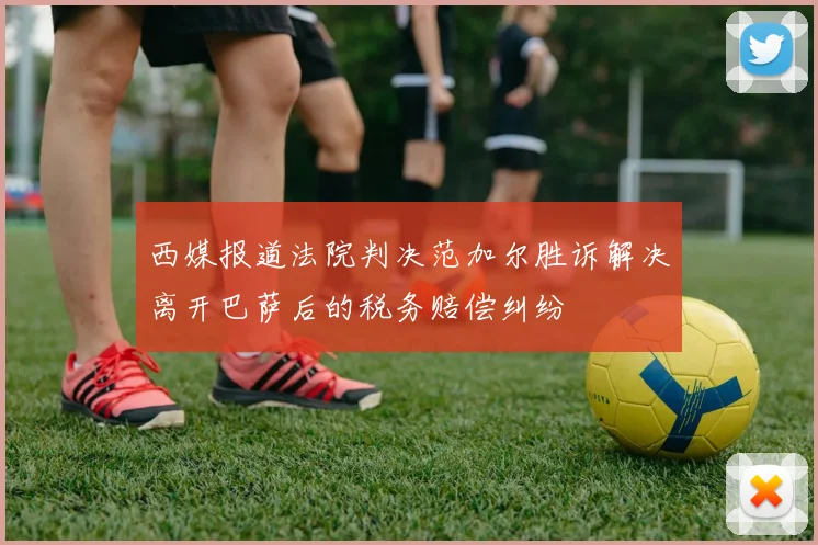 西媒报道法院判决范加尔胜诉解决离开巴萨后的税务赔偿纠纷