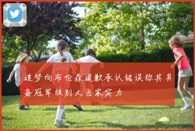 追梦向布伦森道歉承认错误称其具备冠军级别大当家实力