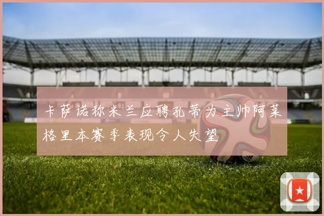 卡萨诺称米兰应聘孔蒂为主帅阿莱格里本赛季表现令人失望