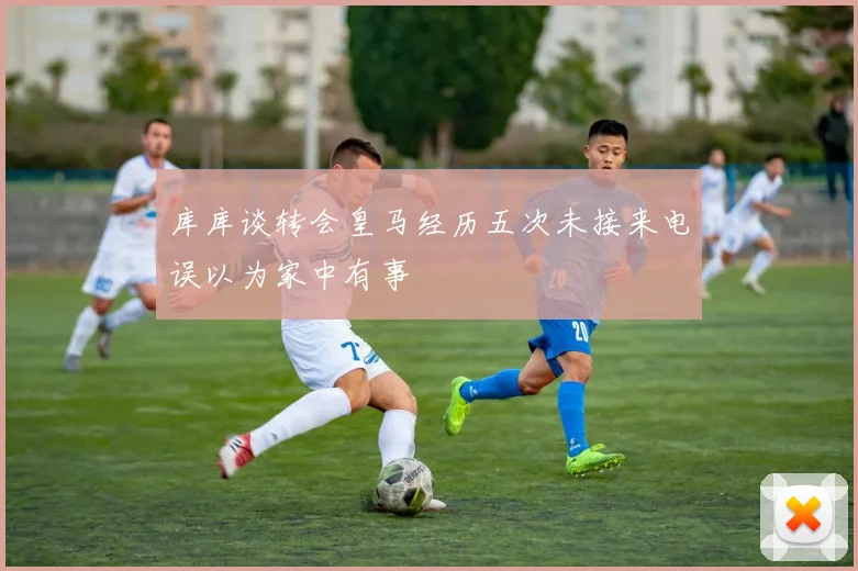库库谈转会皇马经历五次未接来电误以为家中有事