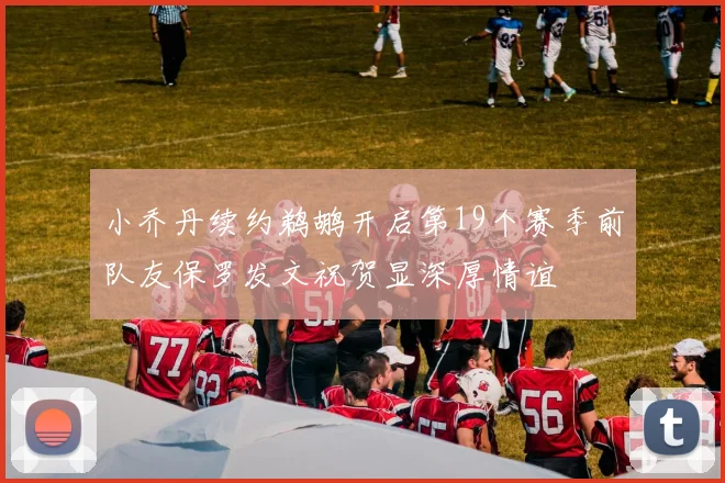 小乔丹续约鹈鹕开启第19个赛季前队友保罗发文祝贺显深厚情谊