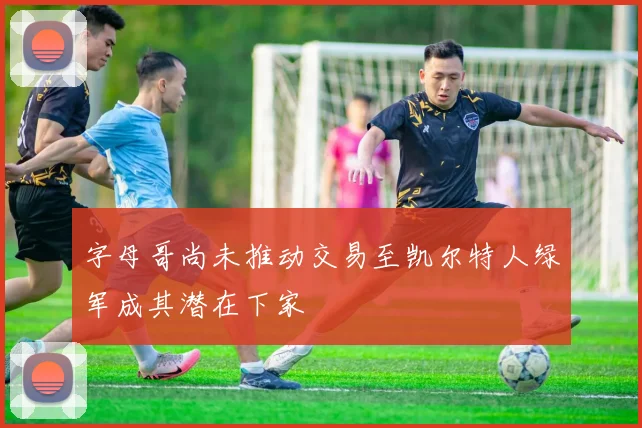 字母哥尚未推动交易至凯尔特人绿军成其潜在下家