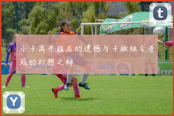 小卡离开猛龙的遗憾与卡椒组合夺冠的幻想之辩