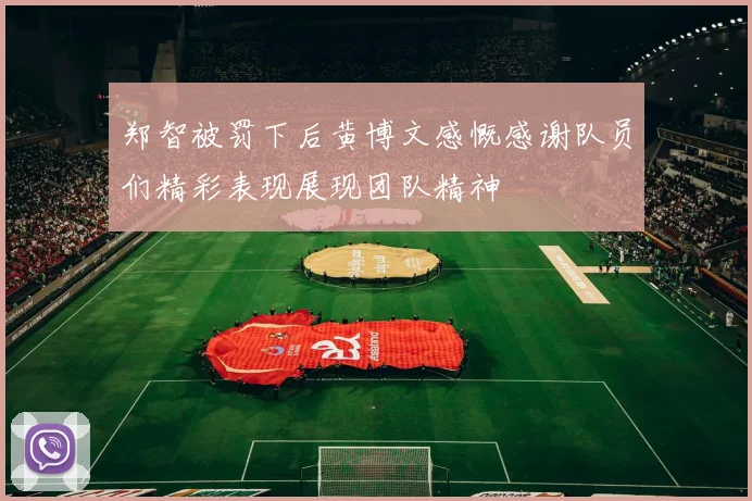 郑智被罚下后黄博文感慨感谢队员们精彩表现展现团队精神