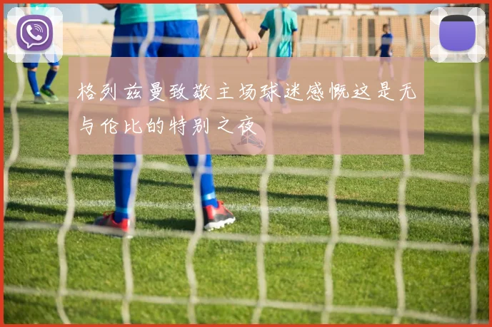 格列兹曼致敬主场球迷感慨这是无与伦比的特别之夜