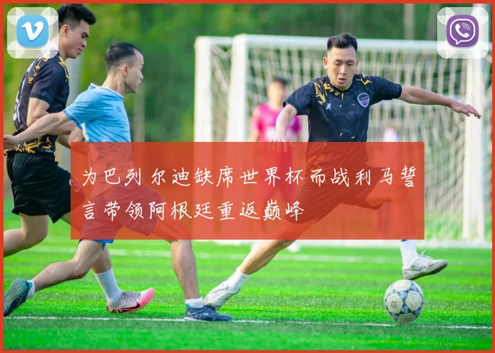 为巴列尔迪缺席世界杯而战利马誓言带领阿根廷重返巅峰